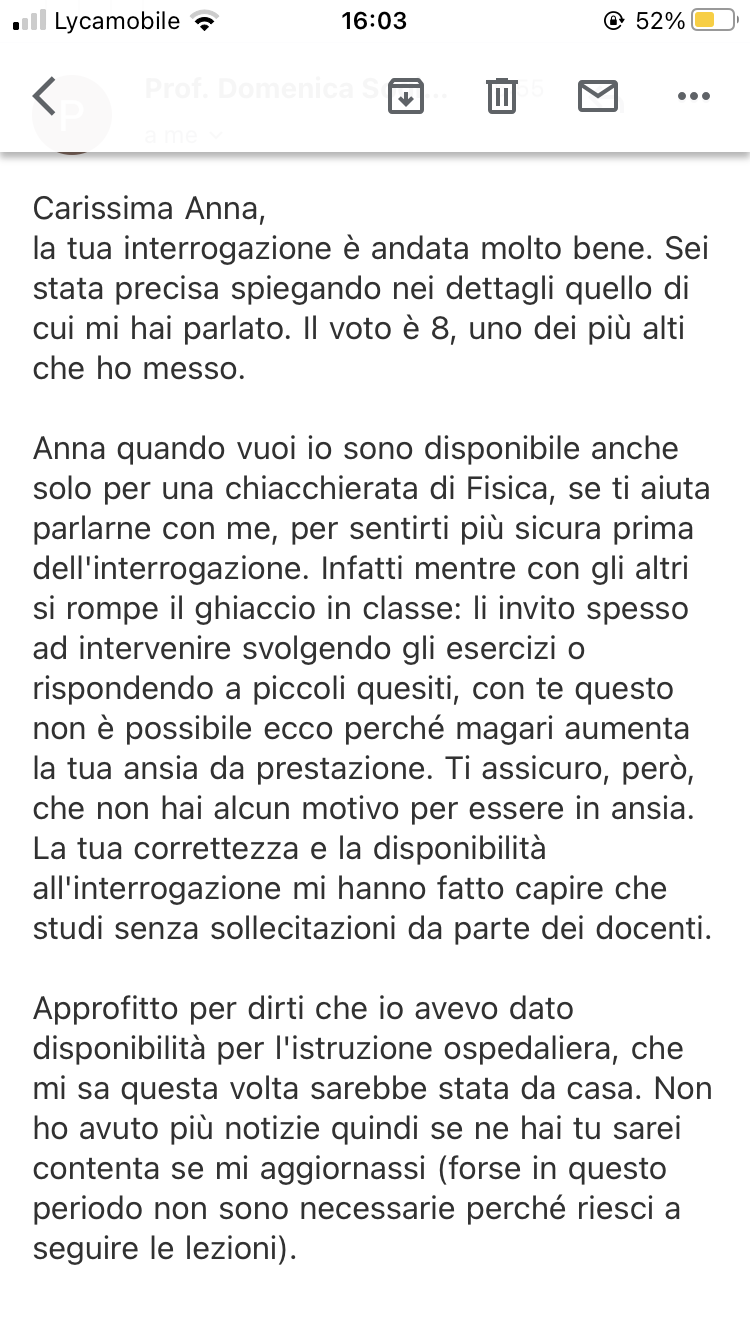 Quando passi due anni di ansie e a sentirti ignorante in fisica perché la vecchia professoressa ti ha sempre detto che valevi 6 nonostante avessi frequentato le Olimpiadi di fisica ,e ora con questa professoressa ho visto il mio primo 8 .
Se al suo posto 