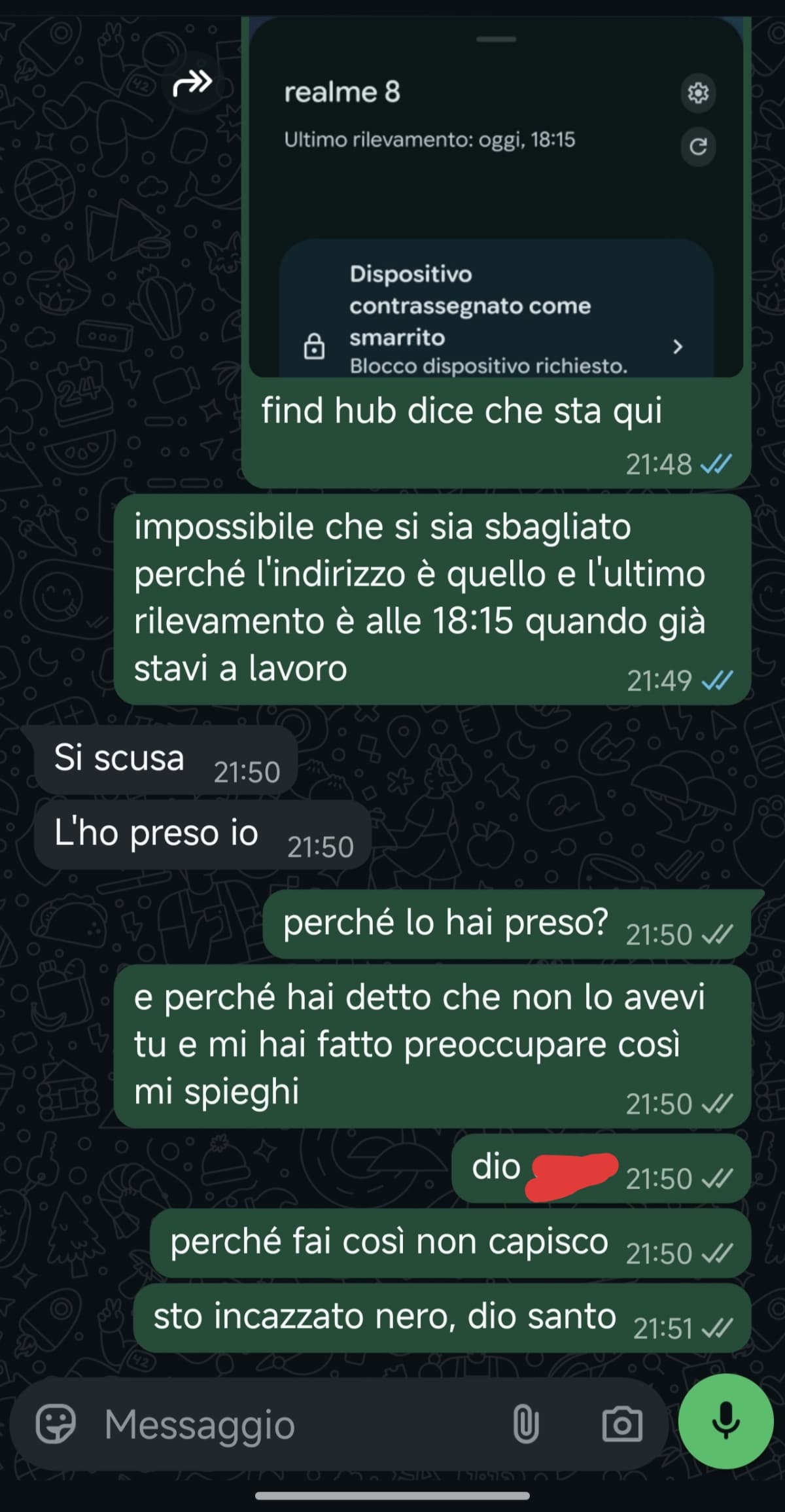 raga sto incazzat nero, è da 2 ore che provo a cercare il mio telefono, ho visto su trova il mio dispositivo che sta dove lavora il mio ragazzo 