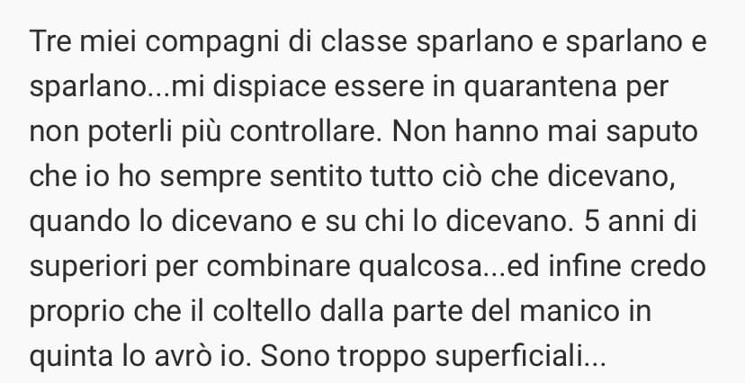 Continueranno a credere di parlarmi alle spalle...quando farò loro qualche battuti a mirata a riguardo cambieranno idea...anche perché di idea se ne sono fatti una sbagliata sul mio conto: IO sono sincera, ma solo su quel che voglio.